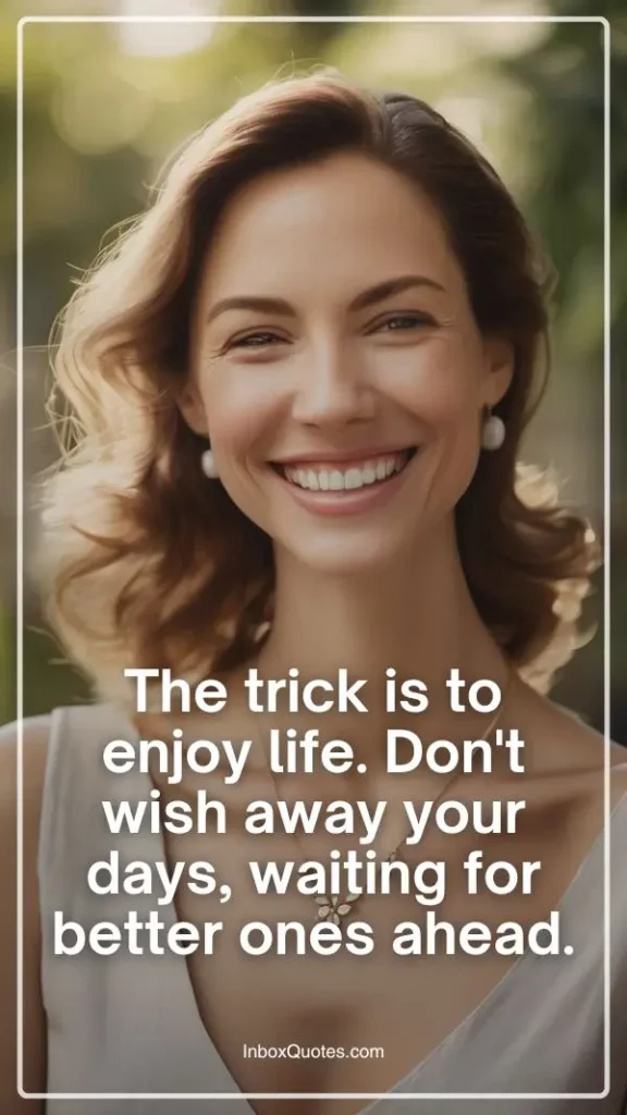 The trick is to enjoy life. Don't wish away your days, waiting for better ones ahead