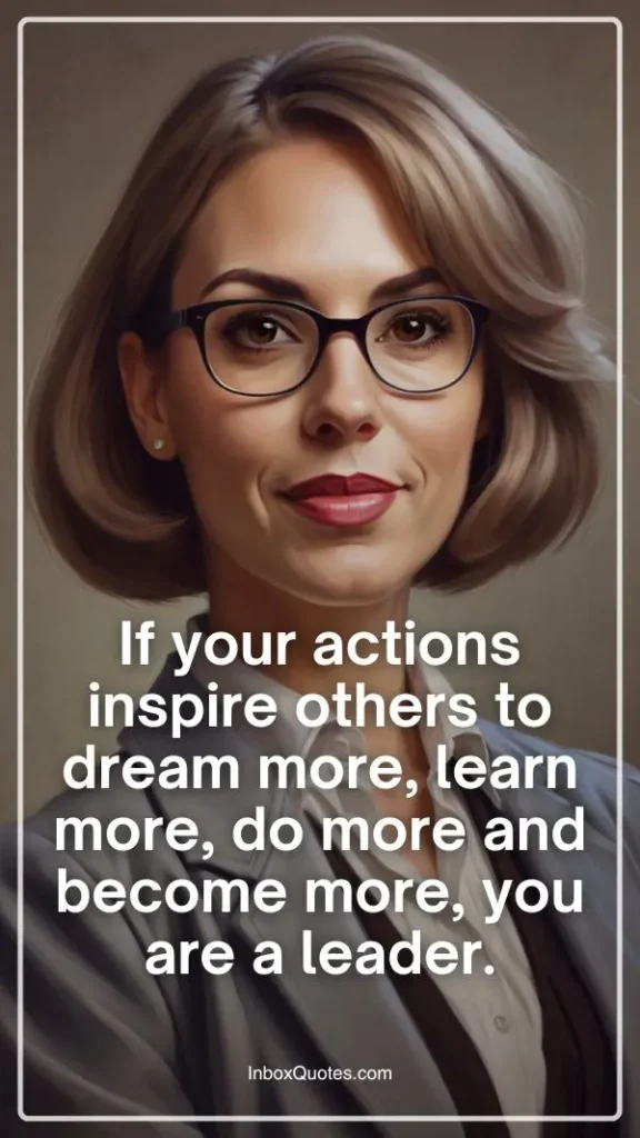 If your actions inspire others to dream more, learn more, do more and become more, you are a leader